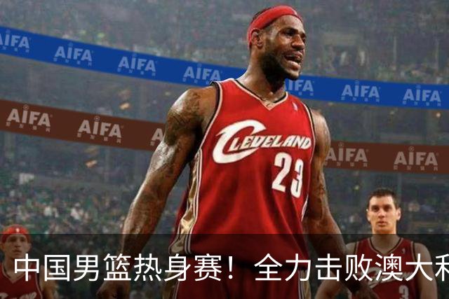 中国男篮热身赛！全力击败澳大利亚，郭士强打造双塔，央视直播