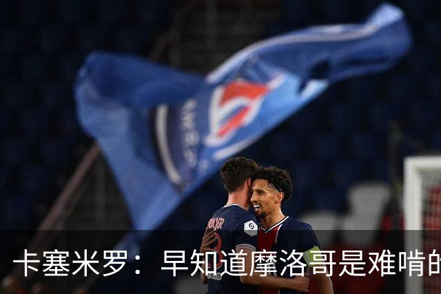 卡塞米罗：早知道摩洛哥是难啃的硬骨头，巴西的世界杯之路还很长